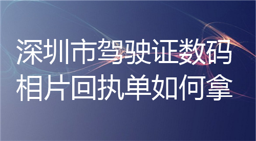 深圳市驾驶证数码相片回执单如何拿