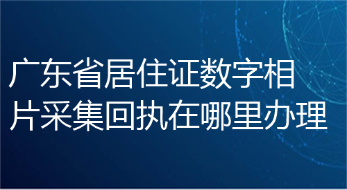 广东省居住证数字相片采集回执在哪里办理