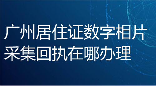 广州居住证数字相片采集回执在哪办理