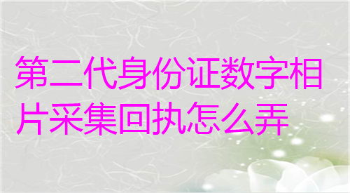 第二代身份证数字相相片采集回执怎么弄